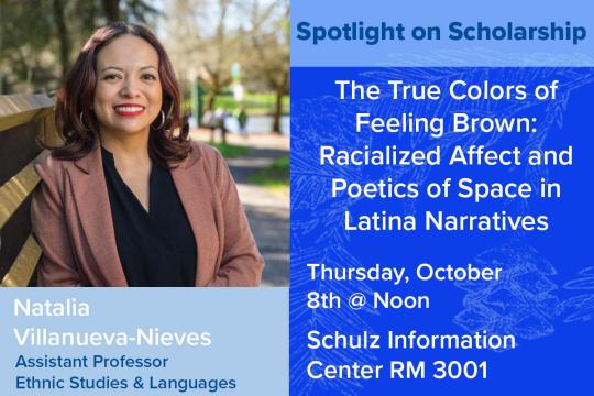 Spotlight on Scholarship. The True Colors of Feeling Brown: Racialized Affect and Poetics of Space in Latina Narratives. Thursday, October 8 at noon. Schulz Information Center, rm 3001. Dr. Natalia Villanueva-Nieves, assistant professor in the Department of Ethnic Studies & Languages