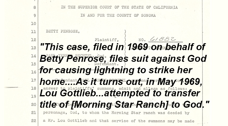 This care, filed in 1969 on behalf of Betty Penrose, files suit against God for causing lightening to strike her home.  As it turns out, in May 1969, Loe Gottieb attempted to transfer title of Morning Star Ranch to god